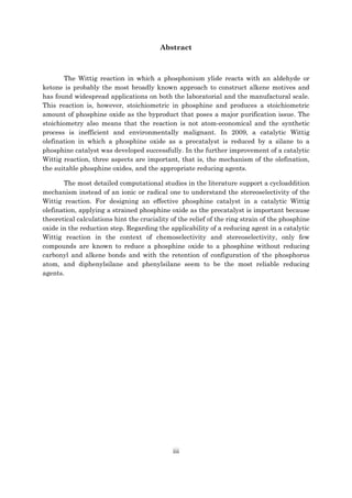 iii
Abstract
The Wittig reaction in which a phosphonium ylide reacts with an aldehyde or
ketone is probably the most broadly known approach to construct alkene motives and
has found widespread applications on both the laboratorial and the manufactural scale.
This reaction is, however, stoichiometric in phosphine and produces a stoichiometric
amount of phosphine oxide as the byproduct that poses a major purification issue. The
stoichiometry also means that the reaction is not atom-economical and the synthetic
process is inefficient and environmentally malignant. In 2009, a catalytic Wittig
olefination in which a phosphine oxide as a precatalyst is reduced by a silane to a
phosphine catalyst was developed successfully. In the further improvement of a catalytic
Wittig reaction, three aspects are important, that is, the mechanism of the olefination,
the suitable phosphine oxides, and the appropriate reducing agents.
The most detailed computational studies in the literature support a cycloaddition
mechanism instead of an ionic or radical one to understand the stereoselectivity of the
Wittig reaction. For designing an effective phosphine catalyst in a catalytic Wittig
olefination, applying a strained phosphine oxide as the precatalyst is important because
theoretical calculations hint the cruciality of the relief of the ring strain of the phosphine
oxide in the reduction step. Regarding the applicability of a reducing agent in a catalytic
Wittig reaction in the context of chemoselectivity and stereoselectivity, only few
compounds are known to reduce a phosphine oxide to a phosphine without reducing
carbonyl and alkene bonds and with the retention of configuration of the phosphorus
atom, and diphenylsilane and phenylsilane seem to be the most reliable reducing
agents.
 