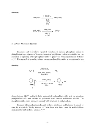 41
Scheme 40
ii. Lithium Aluminum Hydride
Imamoto and co-workers reported reduction of various phosphine oxides to
phosphines with a mixture of lithium aluminum hydride and cerium trichloride, but the
reduction of optically active phosphine oxide 43 proceeded with racemization (Scheme
41).141 The research group also reduced numerous phosphine oxides to phosphines in two
Scheme 41
steps (Scheme 42).142 Methyl triflate methylated a phosphine oxide, and the resulting
phosphonium salt was reduced to phosphine with lithium aluminum hydride. The
phosphine oxides were, however, reduced with inversion of configuration.
Because lithium aluminum hydride reduces aldehydes and ketones, it cannot be
used in a catalytic Wittig reaction.143 There have also been cases in which lithium
aluminum hydride reduces alkenes.144,145
 