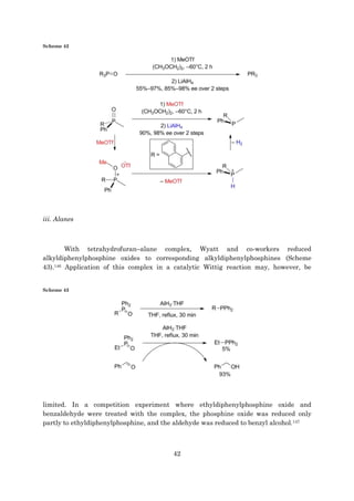 42
Scheme 42
iii. Alanes
With tetrahydrofuran–alane complex, Wyatt and co-workers reduced
alkyldiphenylphosphine oxides to corresponding alkyldiphenylphosphines (Scheme
43).146 Application of this complex in a catalytic Wittig reaction may, however, be
Scheme 43
limited. In a competition experiment where ethyldiphenylphosphine oxide and
benzaldehyde were treated with the complex, the phosphine oxide was reduced only
partly to ethyldiphenylphosphine, and the aldehyde was reduced to benzyl alcohol.147
 
