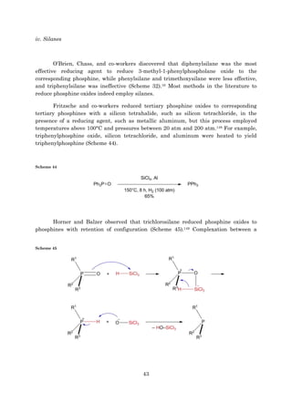 43
iv. Silanes
O’Brien, Chass, and co-workers discovered that diphenylsilane was the most
effective reducing agent to reduce 3-methyl-1-phenylphospholane oxide to the
corresponding phosphine, while phenylsilane and trimethoxysilane were less effective,
and triphenylsilane was ineffective (Scheme 32).16 Most methods in the literature to
reduce phosphine oxides indeed employ silanes.
Fritzsche and co-workers reduced tertiary phosphine oxides to corresponding
tertiary phosphines with a silicon tetrahalide, such as silicon tetrachloride, in the
presence of a reducing agent, such as metallic aluminum, but this process employed
temperatures above 100°C and pressures between 20 atm and 200 atm.148 For example,
triphenylphosphine oxide, silicon tetrachloride, and aluminum were heated to yield
triphenylphosphine (Scheme 44).
Scheme 44
Horner and Balzer observed that trichlorosilane reduced phosphine oxides to
phosphines with retention of configuration (Scheme 45).149 Complexation between a
Scheme 45
 