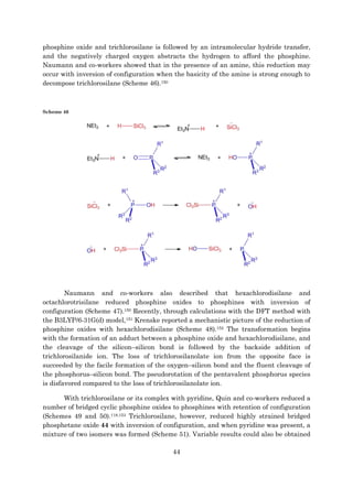 44
phosphine oxide and trichlorosilane is followed by an intramolecular hydride transfer,
and the negatively charged oxygen abstracts the hydrogen to afford the phosphine.
Naumann and co-workers showed that in the presence of an amine, this reduction may
occur with inversion of configuration when the basicity of the amine is strong enough to
decompose trichlorosilane (Scheme 46).150
Scheme 46
Naumann and co-workers also described that hexachlorodisilane and
octachlorotrisilane reduced phosphine oxides to phosphines with inversion of
configuration (Scheme 47).150 Recently, through calculations with the DFT method with
the B3LYP/6-31G(d) model,151 Krenske reported a mechanistic picture of the reduction of
phosphine oxides with hexachlorodisilane (Scheme 48).152 The transformation begins
with the formation of an adduct between a phosphine oxide and hexachlorodisilane, and
the cleavage of the silicon–silicon bond is followed by the backside addition of
trichlorosilanide ion. The loss of trichlorosilanolate ion from the opposite face is
succeeded by the facile formation of the oxygen–silicon bond and the fluent cleavage of
the phosphorus–silicon bond. The pseudorotation of the pentavalent phosphorus species
is disfavored compared to the loss of trichlorosilanolate ion.
With trichlorosilane or its complex with pyridine, Quin and co-workers reduced a
number of bridged cyclic phosphine oxides to phosphines with retention of configuration
(Schemes 49 and 50).118,153 Trichlorosilane, however, reduced highly strained bridged
phosphetane oxide 44 with inversion of configuration, and when pyridine was present, a
mixture of two isomers was formed (Scheme 51). Variable results could also be obtained
 