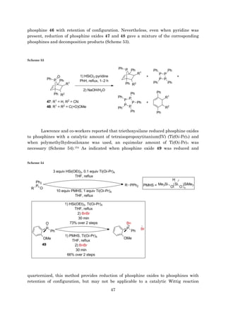 47
phosphine 46 with retention of configuration. Nevertheless, even when pyridine was
present, reduction of phosphine oxides 47 and 48 gave a mixture of the corresponding
phosphines and decomposition products (Scheme 53).
Scheme 53
Lawrence and co-workers reported that triethoxysilane reduced phosphine oxides
to phosphines with a catalytic amount of tetraisopropoxytitanium(IV) (Ti(Oi-Pr)4) and
when polymethylhydrosiloxane was used, an equimolar amount of Ti(Oi-Pr)4 was
necessary (Scheme 54).154 As indicated when phosphine oxide 49 was reduced and
Scheme 54
quarternized, this method provides reduction of phosphine oxides to phosphines with
retention of configuration, but may not be applicable to a catalytic Wittig reaction
 