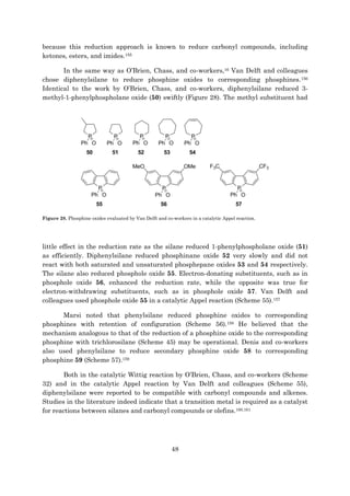 48
because this reduction approach is known to reduce carbonyl compounds, including
ketones, esters, and imides.155
In the same way as O’Brien, Chass, and co-workers,16 Van Delft and colleagues
chose diphenylsilane to reduce phosphine oxides to corresponding phosphines.156
Identical to the work by O’Brien, Chass, and co-workers, diphenylsilane reduced 3-
methyl-1-phenylphospholane oxide (50) swiftly (Figure 28). The methyl substituent had
Figure 28. Phosphine oxides evaluated by Van Delft and co-workers in a catalytic Appel reaction.
little effect in the reduction rate as the silane reduced 1-phenylphospholane oxide (51)
as efficiently. Diphenylsilane reduced phosphinane oxide 52 very slowly and did not
react with both saturated and unsaturated phosphepane oxides 53 and 54 respectively.
The silane also reduced phosphole oxide 55. Electron-donating substituents, such as in
phosphole oxide 56, enhanced the reduction rate, while the opposite was true for
electron-withdrawing substituents, such as in phosphole oxide 57. Van Delft and
colleagues used phosphole oxide 55 in a catalytic Appel reaction (Scheme 55).157
Marsi noted that phenylsilane reduced phosphine oxides to corresponding
phosphines with retention of configuration (Scheme 56).158 He believed that the
mechanism analogous to that of the reduction of a phosphine oxide to the corresponding
phosphine with trichlorosilane (Scheme 45) may be operational. Denis and co-workers
also used phenylsilane to reduce secondary phosphine oxide 58 to corresponding
phosphine 59 (Scheme 57).159
Both in the catalytic Wittig reaction by O’Brien, Chass, and co-workers (Scheme
32) and in the catalytic Appel reaction by Van Delft and colleagues (Scheme 55),
diphenylsilane were reported to be compatible with carbonyl compounds and alkenes.
Studies in the literature indeed indicate that a transition metal is required as a catalyst
for reactions between silanes and carbonyl compounds or olefins.160,161
 