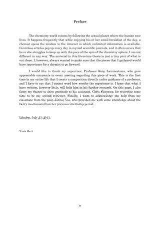 iv
Preface
The chemistry world rotates by following the actual planet where the human race
lives. It happens frequently that while enjoying his or her small breakfast of the day, a
chemist opens the window to the internet in which unlimited information is available.
Countless articles pop up every day in myriad scientific journals, and it often occurs that
he or she struggles to keep up with the pace of the spin of the chemistry sphere. I am not
different in any way. The material in this literature thesis is just a tiny part of what is
out there. I, however, always wanted to make sure that the pieces that I gathered would
have importance for a chemist to go forward.
I would like to thank my supervisor, Professor Koop Lammertsma, who gave
appreciable comments in every meeting regarding this piece of work. This is the first
time in my entire life that I create a composition directly under guidance of a professor,
and I have to say that I cannot word how worthy the experience is. I hope that what I
have written, however little, will help him in his further research. On this page, I also
fancy my chance to show gratitude to his assistant, Chris Slootweg, for reserving some
time to be my second reviewer. Finally, I want to acknowledge the help from my
classmate from the past, Jannie Vos, who provided me with some knowledge about the
Berry mechanism from her previous internship period.
Lijnden, July 23, 2013,
Yves Revi
 