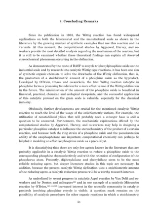 51
4. Concluding Remarks
Since its publication in 1953, the Wittig reaction has found widespread
applications on both the laboratorial and the manufactural scale as shown in the
literature by the growing number of synthetic examples that use this reaction and its
variants. At this moment, the computational studies by Aggarwal, Harvey, and co-
workers provide the most detailed analysis regarding the mechanism of the reaction, but
it is still to be examined whether these theoretical findings can explain all observed
stereochemical phenomena occurring in the olefination.
As demonstrated by the route of BASF to recycle triphenylphosphine oxide on the
industrial scale and by research into catalytic Wittig-type reactions, it has been one aim
of synthetic organic chemists to solve the drawbacks of the Wittig olefination, that is,
the production of a stoichiometric amount of a phosphine oxide as the byproduct.
Developed by O’Brien, Chass, and co-workers, the first Wittig reaction catalytic in
phosphine forms a promising foundation for a more effective use of the Wittig olefination
in the future. The minimization of the amount of the phosphine oxide is beneficial in
financial, practical, chemical, and ecological viewpoints, and the successful application
of this catalytic protocol on the gram scale is valuable, especially for the chemical
industry.
Obviously, further developments are crucial for the mentioned catalytic Wittig
reaction to reach the level of the usage of the stoichiometric variant. For example, the
utilization of nonstabilized ylides that will probably need a stronger base is still a
question to be answered. Furthermore, the mechanistic explanations offered by the
computational studies by Aggarwal, Harvey, and co-workers may help in designing a
particular phosphine catalyst to influence the stereochemistry of the product of a certain
reaction, and because both the ring strain of a phosphine oxide and the pseudorotation
ability of the oxaphosphetane are important, computational chemistry can perhaps be
helpful in modeling an effective phosphine oxide as a precatalyst.
It is dissatisfying that there are only few agents known in the literature that are
probably applicable in a catalytic Wittig reaction to reduce a phosphine oxide to the
corresponding phosphine chemoselectively and with the retention of configuration of the
phosphorus atom. Presently, diphenylsilane and phenylsilane seem to be the most
reliable reducing agent, but deeper literature studies in this topic are necessary. In
addition, because the present catalytic Wittig olefination uses a stoichiometric amount
of the reducing agent, a catalytic reduction process will be a worthy research interest.
As underlined by recent progress in catalytic Appel reaction by Van Delft and co-
workers and by Denton and colleagues163 and in one example of a catalytic Mitsunobu
reaction by O’Brien,123,164,165 increased interest in the scientific community in catalytic
protocols involving phosphine recycle is visible. A question mark remains on the
possibility of catalytic procedures for other organic reactions in which a stoichiometric
 
