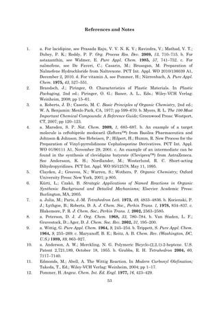 53
References and Notes
1. a. For lacidipine, see Prasada Raju, V. V. N. K. V.; Ravindra, V.; Mathad, V. T.;
Dubey, P. K.; Reddy, P. P. Org. Process Res. Dev. 2009, 13, 710–715. b. For
astaxanthin, see Widmer, E. Pure Appl. Chem. 1985, 57, 741–752. c. For
nalmefene, see De Faveri, C.; Casarin, M.; Brusegan, M. Preparation of
Nalmefene Hydrochloride from Naltrexone. PCT Int. Appl. WO 2010/136039 A1,
December 2, 2010. d. For vitamin A, see Pommer, H.; Nürrenbach, A. Pure Appl.
Chem. 1975, 43, 527–551.
2. Brandsch, J.; Piringer, O. Characteristics of Plastic Materials. In Plastic
Packaging, 2nd ed.; Piringer, O. G.; Baner, A. L., Eds.; Wiley-VCH Verlag:
Weinheim, 2008; pp 15–61.
3. a. Roberts, J. D.; Caserio, M. C. Basic Principles of Organic Chemistry, 2nd ed.;
W. A. Benjamin: Menlo Park, CA, 1977; pp 599–670. b. Myers, R. L. The 100 Most
Important Chemical Compounds: A Reference Guide; Greenwood Press: Westport,
CT, 2007; pp 120–123.
4. a. Marsden, S. P. Nat. Chem. 2009, 1, 685–687. b. An example of a target
molecule is ceftobiprole medocaril (Zeftera™) from Basilea Pharmaceutica and
Johnson & Johnson. See Hebeisen, P.; Hilpert, H.; Humm, R. New Process for the
Preparation of Vinyl-pyrrolidinone Cephalosporine Derivatives. PCT Int. Appl.
WO 01/90111 A1, November 29, 2001. c. An example of an intermediate can be
found in the synthesis of clevidipine butyrate (Cleviprex™) from AstraZeneca.
See Andersson, K. H.; Nordlander, M.; Westerlund, R. C. Short-acting
Dihydropyridines. PCT Int. Appl. WO 95/12578, May 11, 1995.
5. Clayden, J.; Greeves, N.; Warren, S.; Wothers, P. Organic Chemistry; Oxford
University Press: New York, 2001; p 805.
6. Kürti, L.; Czakó, B. Strategic Applications of Named Reactions in Organic
Synthesis: Background and Detailed Mechanisms; Elsevier Academic Press:
Burlington, MA, 2005.
7. a. Julia, M.; Paris, J.-M. Tetrahedron Lett. 1973, 49, 4833–4836. b. Kocienski, P.
J.; Lythgoe, B.; Roberts, D. A. J. Chem. Soc., Perkin Trans. 1, 1978, 834–837. c.
Blakemore, P. R. J. Chem. Soc., Perkin Trans. 1, 2002, 2563–2585.
8. a. Peterson, D. J. J. Org. Chem. 1968, 33, 780–784. b. Van Staden, L. F.;
Gravestock, D.; Ager, D. J. Chem. Soc. Rev. 2002, 31, 195–200.
9. a. Wittig, G. Pure Appl. Chem. 1964, 9, 245–254. b. Trippett, S. Pure Appl. Chem.
1964, 9, 255–269. c. Maryanoff, B. E.; Reitz, A. B. Chem. Rev. (Washington, DC,
U.S.) 1989, 89, 863–927.
10. a. Anderson, A. W.; Merckling, N. G. Polymeric Bicyclo-(2,2,1)-2-heptene. U.S.
Patent 2,721,189, October 18, 1955. b. Grubbs, R. H. Tetrahedron 2004, 60,
7117–7140.
11. Edmonds, M.; Abell, A. The Wittig Reaction. In Modern Carbonyl Olefination;
Takeda, T., Ed.; Wiley-VCH Verlag: Weinheim, 2004; pp 1–17.
12. Pommer, H. Angew. Chem. Int. Ed. Engl. 1977, 16, 423–429.
 