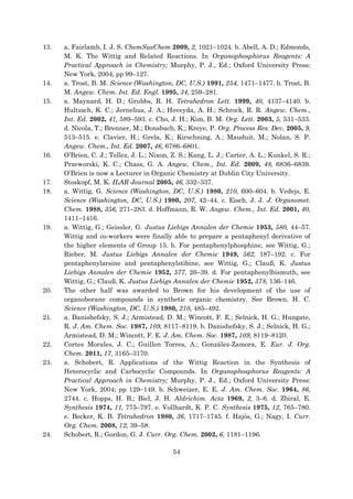54
13. a. Fairlamb, I. J. S. ChemSusChem 2009, 2, 1021–1024. b. Abell, A. D.; Edmonds,
M. K. The Wittig and Related Reactions. In Organophosphorus Reagents: A
Practical Approach in Chemistry; Murphy, P. J., Ed.; Oxford University Press:
New York, 2004; pp 99–127.
14. a. Trost, B. M. Science (Washington, DC, U.S.) 1991, 254, 1471–1477. b. Trost, B.
M. Angew. Chem. Int. Ed. Engl. 1995, 34, 259–281.
15. a. Maynard, H. D.; Grubbs, R. H. Tetrahedron Lett. 1999, 40, 4137–4140. b.
Hultzsch, K. C.; Jernelius, J. A.; Hoveyda, A. H.; Schrock, R. R. Angew. Chem.,
Int. Ed. 2002, 41, 589–593. c. Cho, J. H.; Kim, B. M. Org. Lett. 2003, 5, 531–533.
d. Nicola, T.; Brenner, M.; Donsbach, K.; Kreye, P. Org. Process Res. Dev. 2005, 9,
513–515. e. Clavier, H.; Grela, K.; Kirschning, A.; Mauduit, M.; Nolan, S. P.
Angew. Chem., Int. Ed. 2007, 46, 6786–6801.
16. O’Brien, C. J.; Tellez, J. L.; Nixon, Z. S.; Kang, L. J.; Carter, A. L.; Kunkel, S. R.;
Przeworski, K. C.; Chass, G. A. Angew. Chem., Int. Ed. 2009, 48, 6836–6839.
O’Brien is now a Lecturer in Organic Chemistry at Dublin City University.
17. Stoskopf, M. K. ILAR Journal 2005, 46, 332–337.
18. a. Wittig, G. Science (Washington, DC, U.S.) 1980, 210, 600–604. b. Vedejs, E.
Science (Washington, DC, U.S.) 1980, 207, 42–44. c. Eisch, J. J. J. Organomet.
Chem. 1988, 356, 271–283. d. Hoffmann, R. W. Angew. Chem., Int. Ed. 2001, 40,
1411–1416.
19. a. Wittig, G.; Geissler, G. Justus Liebigs Annalen der Chemie 1953, 580, 44–57.
Wittig and co-workers were finally able to prepare a pentaphenyl derivative of
the higher elements of Group 15. b. For pentaphenylphosphine, see Wittig, G.;
Rieber, M. Justus Liebigs Annalen der Chemie 1949, 562, 187–192. c. For
pentaphenylarsine and pentaphenylstibine, see Wittig, G.; Clauß, K. Justus
Liebigs Annalen der Chemie 1952, 577, 26–39. d. For pentaphenylbismuth, see
Wittig, G.; Clauß, K. Justus Liebigs Annalen der Chemie 1952, 578, 136–146.
20. The other half was awarded to Brown for his development of the use of
organoborane compounds in synthetic organic chemistry. See Brown, H. C.
Science (Washington, DC, U.S.) 1980, 210, 485–492.
21. a. Danishefsky, S. J.; Armistead, D. M.; Wincott, F. E.; Selnick, H. G.; Hungate,
R. J. Am. Chem. Soc. 1987, 109, 8117–8119. b. Danishefsky, S. J.; Selnick, H. G.;
Armistead, D. M.; Wincott, F. E. J. Am. Chem. Soc. 1987, 109, 8119–8120.
22. Cortes Morales, J. C.; Guillen Torres, A.; González-Zamora, E. Eur. J. Org.
Chem. 2011, 17, 3165–3170.
23. a. Schobert, R. Applications of the Wittig Reaction in the Synthesis of
Heterocyclic and Carbocyclic Compounds. In Organophosphorus Reagents: A
Practical Approach in Chemistry; Murphy, P. J., Ed.; Oxford University Press:
New York, 2004; pp 129–149. b. Schweizer, E. E. J. Am. Chem. Soc. 1964, 86,
2744. c. Hopps, H. B.; Biel, J. H. Aldrichim. Acta 1969, 2, 3–6. d. Zbiral, E.
Synthesis 1974, 11, 775–797. e. Vollhardt, K. P. C. Synthesis 1975, 12, 765–780.
e. Becker, K. B. Tetrahedron 1980, 36, 1717–1745. f. Hajós, G.; Nagy, I. Curr.
Org. Chem. 2008, 12, 39–58.
24. Schobert, R.; Gordon, G. J. Curr. Org. Chem. 2002, 6, 1181–1196.
 