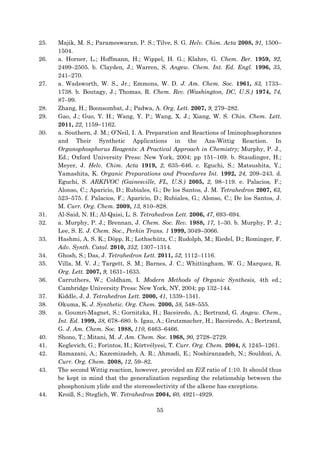 55
25. Majik, M. S.; Parameswaran, P. S.; Tilve, S. G. Helv. Chim. Acta 2008, 91, 1500–
1504.
26. a. Horner, L.; Hoffmann, H.; Wippel, H. G.; Klahre, G. Chem. Ber. 1959, 92,
2499–2505. b. Clayden, J.; Warren, S. Angew. Chem. Int. Ed. Engl. 1996, 35,
241–270.
27. a. Wadsworth, W. S., Jr.; Emmons, W. D. J. Am. Chem. Soc. 1961, 83, 1733–
1738. b. Boutagy, J.; Thomas, R. Chem. Rev. (Washington, DC, U.S.) 1974, 74,
87–99.
28. Zhang, H.; Boonsombat, J.; Padwa, A. Org. Lett. 2007, 9, 279–282.
29. Gao, J.; Guo, Y. H.; Wang, Y. P.; Wang, X. J.; Xiang, W. S. Chin. Chem. Lett.
2011, 22, 1159–1162.
30. a. Southern, J. M.; O’Neil, I. A. Preparation and Reactions of Iminophosphoranes
and Their Synthetic Applications in the Aza-Wittig Reaction. In
Organophosphorus Reagents: A Practical Approach in Chemistry; Murphy, P. J.,
Ed.; Oxford University Press: New York, 2004; pp 151–169. b. Staudinger, H.;
Meyer, J. Helv. Chim. Acta 1919, 2, 635–646. c. Eguchi, S.; Matsushita, Y.;
Yamashita, K. Organic Preparations and Procedures Int. 1992, 24, 209–243. d.
Eguchi, S. ARKIVOC (Gainesville, FL, U.S.) 2005, 2, 98–119. e. Palacios, F.;
Alonso, C.; Aparicio, D.; Rubiales, G.; De los Santos, J. M. Tetrahedron 2007, 63,
523–575. f. Palacios, F.; Aparicio, D.; Rubiales, G.; Alonso, C.; De los Santos, J.
M. Curr. Org. Chem. 2009, 13, 810–828.
31. Al-Said, N. H.; Al-Qaisi, L. S. Tetrahedron Lett. 2006, 47, 693–694.
32. a. Murphy, P. J.; Brennan, J. Chem. Soc. Rev. 1988, 17, 1–30. b. Murphy, P. J.;
Lee, S. E. J. Chem. Soc., Perkin Trans. 1 1999, 3049–3066.
33. Hashmi, A. S. K.; Döpp, R.; Lothschütz, C.; Rudolph, M.; Riedel, D.; Rominger, F.
Adv. Synth. Catal. 2010, 352, 1307–1314.
34. Ghosh, S.; Das, J. Tetrahedron Lett. 2011, 52, 1112–1116.
35. Villa, M. V. J.; Targett, S. M.; Barnes, J. C.; Whittingham, W. G.; Marquez, R.
Org. Lett. 2007, 9, 1631–1633.
36. Carruthers, W.; Coldham, I. Modern Methods of Organic Synthesis, 4th ed.;
Cambridge University Press: New York, NY, 2004; pp 132–144.
37. Kiddle, J. J. Tetrahedron Lett. 2000, 41, 1339–1341.
38. Okuma, K. J. Synthetic. Org. Chem. 2000, 58, 548–555.
39. a. Goumri-Magnet, S.; Gornitzka, H.; Baceiredo, A.; Bertrand, G. Angew. Chem.,
Int. Ed. 1999, 38, 678–680. b. Igau, A.; Grutzmacher, H.; Baceiredo, A.; Bertrand,
G. J. Am. Chem. Soc. 1988, 110, 6463–6466.
40. Shono, T.; Mitani, M. J. Am. Chem. Soc. 1968, 90, 2728–2729.
41. Keglevich, G.; Forintos, H.; Körtvélyesi, T. Curr. Org. Chem. 2004, 8, 1245–1261.
42. Ramazani, A.; Kazemizadeh, A. R.; Ahmadi, E.; Noshiranzadeh, N.; Souldozi, A.
Curr. Org. Chem. 2008, 12, 59–82.
43. The second Wittig reaction, however, provided an E/Z ratio of 1:10. It should thus
be kept in mind that the generalization regarding the relationship between the
phosphonium ylide and the stereoselectivity of the alkene has exceptions.
44. Kroiß, S.; Steglich, W. Tetrahedron 2004, 60, 4921–4929.
 