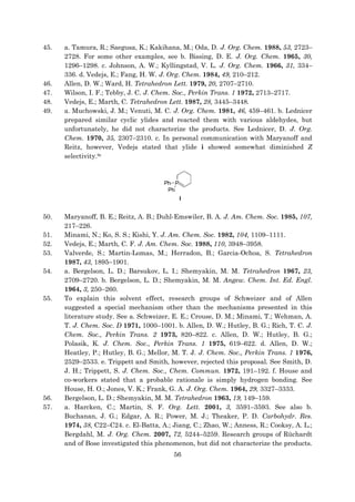 56
45. a. Tamura, R.; Saegusa, K.; Kakihana, M.; Oda, D. J. Org. Chem. 1988, 53, 2723–
2728. For some other examples, see b. Bissing, D. E. J. Org. Chem. 1965, 30,
1296–1298. c. Johnson, A. W.; Kyllingstad, V. L. J. Org. Chem. 1966, 31, 334–
336. d. Vedejs, E.; Fang, H. W. J. Org. Chem. 1984, 49, 210–212.
46. Allen, D. W.; Ward, H. Tetrahedron Lett. 1979, 20, 2707–2710.
47. Wilson, I. F.; Tebby, J. C. J. Chem. Soc., Perkin Trans. 1 1972, 2713–2717.
48. Vedejs, E.; Marth, C. Tetrahedron Lett. 1987, 28, 3445–3448.
49. a. Muchowski, J. M.; Venuti, M. C. J. Org. Chem. 1981, 46, 459–461. b. Lednicer
prepared similar cyclic ylides and reacted them with various aldehydes, but
unfortunately, he did not characterize the products. See Lednicer, D. J. Org.
Chem. 1970, 35, 2307–2310. c. In personal communication with Maryanoff and
Reitz, however, Vedejs stated that ylide i showed somewhat diminished Z
selectivity.9c
50. Maryanoff, B. E.; Reitz, A. B.; Duhl-Emswiler, B. A. J. Am. Chem. Soc. 1985, 107,
217–226.
51. Minami, N.; Ko, S. S.; Kishi, Y. J. Am. Chem. Soc. 1982, 104, 1109–1111.
52. Vedejs, E.; Marth, C. F. J. Am. Chem. Soc. 1988, 110, 3948–3958.
53. Valverde, S.; Martin-Lomas, M.; Herradon, B.; Garcia-Ochoa, S. Tetrahedron
1987, 43, 1895–1901.
54. a. Bergelson, L. D.; Barsukov, L. I.; Shemyakin, M. M. Tetrahedron 1967, 23,
2709–2720. b. Bergelson, L. D.; Shemyakin, M. M. Angew. Chem. Int. Ed. Engl.
1964, 3, 250–260.
55. To explain this solvent effect, research groups of Schweizer and of Allen
suggested a special mechanism other than the mechanisms presented in this
literature study. See a. Schweizer, E. E.; Crouse, D. M.; Minami, T.; Wehman, A.
T. J. Chem. Soc. D 1971, 1000–1001. b. Allen, D. W.; Hutley, B. G.; Rich, T. C. J.
Chem. Soc., Perkin Trans. 2 1973, 820–822. c. Allen, D. W.; Hutley, B. G.;
Polasik, K. J. Chem. Soc., Perkin Trans. 1 1975, 619–622. d. Allen, D. W.;
Heatley, P.; Hutley, B. G.; Mellor, M. T. J. J. Chem. Soc., Perkin Trans. 1 1976,
2529–2533. e. Trippett and Smith, however, rejected this proposal. See Smith, D.
J. H.; Trippett, S. J. Chem. Soc., Chem. Commun. 1972, 191–192. f. House and
co-workers stated that a probable rationale is simply hydrogen bonding. See
House, H. O.; Jones, V. K.; Frank, G. A. J. Org. Chem. 1964, 29, 3327–3333.
56. Bergelson, L. D.; Shemyakin, M. M. Tetrahedron 1963, 19, 149–159.
57. a. Harcken, C.; Martin, S. F. Org. Lett. 2001, 3, 3591–3593. See also b.
Buchanan, J. G.; Edgar, A. R.; Power, M. J.; Theaker, P. D. Carbohydr. Res.
1974, 38, C22–C24. c. El-Batta, A.; Jiang, C.; Zhao, W.; Anness, R.; Cooksy, A. L.;
Bergdahl, M. J. Org. Chem. 2007, 72, 5244–5259. Research groups of Rüchardt
and of Bose investigated this phenomenon, but did not characterize the products.
 