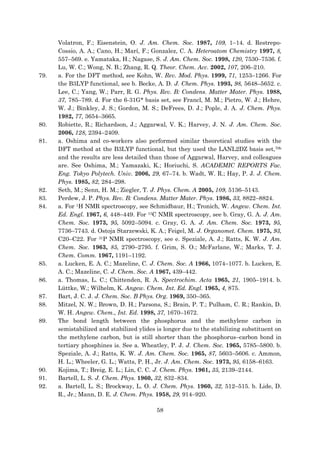 58
Volatron, F.; Eisenstein, O. J. Am. Chem. Soc. 1987, 109, 1–14. d. Restrepo-
Cossio, A. A.; Cano, H.; Marí, F.; Gonzalez, C. A. Heteroatom Chemistry 1997, 8,
557–569. e. Yamataka, H.; Nagase, S. J. Am. Chem. Soc. 1998, 120, 7530–7536. f.
Lu, W. C.; Wong, N. B.; Zhang, R. Q. Theor. Chem. Acc. 2002, 107, 206–210.
79. a. For the DFT method, see Kohn, W. Rev. Mod. Phys. 1999, 71, 1253–1266. For
the B3LYP functional, see b. Becke, A. D. J. Chem. Phys. 1993, 98, 5648–5652. c.
Lee, C.; Yang, W.; Parr, R. G. Phys. Rev. B: Condens. Matter Mater. Phys. 1988,
37, 785–789. d. For the 6-31G* basis set, see Francl, M. M.; Pietro, W. J.; Hehre,
W. J.; Binkley, J. S.; Gordon, M. S.; DeFrees, D. J.; Pople, J. A. J. Chem. Phys.
1982, 77, 3654–3665.
80. Robiette, R.; Richardson, J.; Aggarwal, V. K.; Harvey, J. N. J. Am. Chem. Soc.
2006, 128, 2394–2409.
81. a. Oshima and co-workers also performed similar theoretical studies with the
DFT method at the B3LYP functional, but they used the LANL2DZ basis set,70b
and the results are less detailed than those of Aggarwal, Harvey, and colleagues
are. See Oshima, M.; Yamazaki, K.; Horiuchi, S. ACADEMIC REPORTS Fac.
Eng. Tokyo Polytech. Univ. 2006, 29, 67–74. b. Wadt, W. R.; Hay, P. J. J. Chem.
Phys. 1985, 82, 284–298.
82. Seth, M.; Senn, H. M.; Ziegler, T. J. Phys. Chem. A 2005, 109, 5136–5143.
83. Perdew, J. P. Phys. Rev. B: Condens. Matter Mater. Phys. 1986, 33, 8822–8824.
84. a. For 1H NMR spectroscopy, see Schmidbaur, H.; Tronich, W. Angew. Chem. Int.
Ed. Engl. 1967, 6, 448–449. For 13C NMR spectroscopy, see b. Gray, G. A. J. Am.
Chem. Soc. 1973, 95, 5092–5094. c. Gray, G. A. J. Am. Chem. Soc. 1973, 95,
7736–7743. d. Ostoja Starzewski, K. A.; Feigel, M. J. Organomet. Chem. 1975, 93,
C20–C22. For 31P NMR spectroscopy, see e. Speziale, A. J.; Ratts, K. W. J. Am.
Chem. Soc. 1963, 85, 2790–2795. f. Grim, S. O.; McFarlane, W.; Marks, T. J.
Chem. Comm. 1967, 1191–1192.
85. a. Lucken, E. A. C.; Mazeline, C. J. Chem. Soc. A 1966, 1074–1077. b. Lucken, E.
A. C.; Mazeline, C. J. Chem. Soc. A 1967, 439–442.
86. a. Thomas, L. C.; Chittenden, R. A. Spectrochim. Acta 1965, 21, 1905–1914. b.
Lüttke, W.; Wilhelm, K. Angew. Chem. Int. Ed. Engl. 1965, 4, 875.
87. Bart, J. C. J. J. Chem. Soc. B Phys. Org. 1969, 350–365.
88. Mitzel, N. W.; Brown, D. H.; Parsons, S.; Brain, P. T.; Pulham, C. R.; Rankin, D.
W. H. Angew. Chem., Int. Ed. 1998, 37, 1670–1672.
89. The bond length between the phosphorus and the methylene carbon in
semistabilized and stabilized ylides is longer due to the stabilizing substituent on
the methylene carbon, but is still shorter than the phosphorus–carbon bond in
tertiary phosphines is. See a. Wheatley, P. J. J. Chem. Soc. 1965, 5785–5800. b.
Speziale, A. J.; Ratts, K. W. J. Am. Chem. Soc. 1965, 87, 5603–5606. c. Ammon,
H. L.; Wheeler, G. L.; Watts, P. H., Jr. J. Am. Chem. Soc. 1973, 95, 6158–6163.
90. Kojima, T.; Breig, E. L.; Lin, C. C. J. Chem. Phys. 1961, 35, 2139–2144.
91. Bartell, L. S. J. Chem. Phys. 1960, 32, 832–834.
92. a. Bartell, L. S.; Brockway, L. O. J. Chem. Phys. 1960, 32, 512–515. b. Lide, D.
R., Jr.; Mann, D. E. J. Chem. Phys. 1958, 29, 914–920.
 