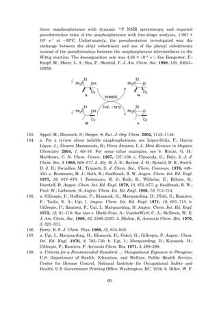 60
these oxaphosphetanes with dynamic 31P NMR spectroscopy and reported
pseudorotation rates of the oxaphosphetanes with line-shape analyses, 1.997 ×
106 s–1 at –30°C. Unfortunately, the pseudorotation investigated was the
exchange between the ethyl substituent and one of the phenyl substituents
instead of the pseudorotation between the oxaphosphetane intermediates in the
Wittig reaction. The decomposition rate was 4.38 × 10–5 s–1. See Bangerter, F.;
Karpf, M.; Meier, L. A.; Rys, P.; Skrabal, P. J. Am. Chem. Soc. 1998, 120, 10653–
10659.
103. Appel, M.; Blaurock, S.; Berger, S. Eur. J. Org. Chem. 2002, 1143–1148.
104. a. For a review about isolable oxaphosphetanes, see López-Ortiz, F.; García
López, J.; Álvarez Manzaneda, R.; Pérez Álvarez, I. J. Mini-Reviews in Organic
Chemistry 2004, 1, 65–76. For some other examples, see b. Birum, G. H.;
Matthews, C. N. Chem. Comm. 1967, 137–138. c. Chioccola, G.; Daly, J. J. J.
Chem. Soc. A 1968, 568–577. d. Aly, H. A. E.; Barlow, J. H.; Russell, D. R.; Smith,
D. J. H.; Swindles, M.; Trippett, S. J. Chem. Soc., Chem. Commun. 1976, 449–
450. e. Bestmann, H. J.; Roth, K.; Saalfrank, R. W. Angew. Chem. Int. Ed. Engl.
1977, 16, 877–878. f. Bestmann, H. J.; Roth, K.; Wilhelm, E.; Böhme, R.;
Burzlaff, H. Angew. Chem. Int. Ed. Engl. 1979, 18, 876–877. g. Saalfrank, R. W.;
Paul, W.; Liebenow, H. Angew. Chem. Int. Ed. Engl. 1980, 19, 713–714.
105. a. Gillespie, P.; Hoffman, P.; Klusacek, H.; Marquarding, D.; Pfohl, S.; Ramirez,
F.; Tsolis, E. A.; Ugi, I. Angew. Chem. Int. Ed. Engl. 1971, 10, 687–715. b.
Gillespie, P.; Ramirez, F.; Ugi, I.; Marquarding, D. Angew. Chem. Int. Ed. Engl.
1973, 12, 91–119. See also c. Bladé-Font, A.; VanderWerf, C. A.; McEwen, W. E.
J. Am. Chem. Soc. 1960, 82, 2396–2397. d. Mislow, K. Accounts Chem. Res. 1970,
3, 321–331.
106. Berry, R. S. J. Chem. Phys. 1960, 32, 933–938.
107. a. Ugi, I.; Marquarding, D.; Klusacek, H.; Gokel, G.; Gillespie, P. Angew. Chem.
Int. Ed. Engl. 1970, 9, 703–730. b. Ugi, I.; Marquarding, D.; Klusacek, H.;
Gillespie, P.; Ramirez, F. Accounts Chem. Res. 1971, 4, 288–296.
108. a. Criteria for a Recommended Standard .... Occupational Exposure to Phosgene;
U.S. Department of Health, Education, and Welfare, Public Health Service,
Center for Disease Control, National Institute for Occupational Safety and
Health, U.S. Government Printing Office: Washington, DC, 1976. b. Diller, W. F.
 