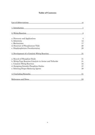 v
Table of Contents
List of Abbreviations vi
1. Introduction 1
2. Wittig Reaction 4
a. Discovery and Applications 4
b. Selectivity 12
c. Mechanisms 17
d. Structure of Phosphonium Ylide 26
e. Oxaphosphetane Pseudorotation 28
3. Development of a Catalytic Wittig Reaction 31
a. Recycle of Phosphine Oxide 31
b. Wittig-Type Reaction Catalytic in Arsine and Telluride 31
c. Catalytic Wittig Reaction 35
d. Designing Suitable Phosphine Oxides 37
e. Selecting Proper Reducing Agents 39
4. Concluding Remarks 51
References and Notes 53
 