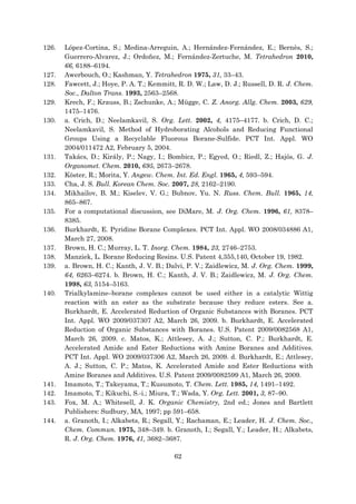 62
126. López-Cortina, S.; Medina-Arreguin, A.; Hernández-Fernández, E.; Bernès, S.;
Guerrero-Alvarez, J.; Ordoñez, M.; Fernández-Zertuche, M. Tetrahedron 2010,
66, 6188–6194.
127. Awerbouch, O.; Kashman, Y. Tetrahedron 1975, 31, 33–43.
128. Fawcett, J.; Hoye, P. A. T.; Kemmitt, R. D. W.; Law, D. J.; Russell, D. R. J. Chem.
Soc., Dalton Trans. 1993, 2563–2568.
129. Krech, F.; Krauss, B.; Zschunke, A.; Mügge, C. Z. Anorg. Allg. Chem. 2003, 629,
1475–1476.
130. a. Crich, D.; Neelamkavil, S. Org. Lett. 2002, 4, 4175–4177. b. Crich, D. C.;
Neelamkavil, S. Method of Hydroborating Alcohols and Reducing Functional
Groups Using a Recyclable Fluorous Borane-Sulfide. PCT Int. Appl. WO
2004/011472 A2, February 5, 2004.
131. Takács, D.; Király, P.; Nagy, I.; Bombicz, P.; Egyed, O.; Riedl, Z.; Hajós, G. J.
Organomet. Chem. 2010, 695, 2673–2678.
132. Köster, R.; Morita, Y. Angew. Chem. Int. Ed. Engl. 1965, 4, 593–594.
133. Cha, J. S. Bull. Korean Chem. Soc. 2007, 28, 2162–2190.
134. Mikhailov, B. M.; Kiselev, V. G.; Bubnov, Yu. N. Russ. Chem. Bull. 1965, 14,
865–867.
135. For a computational discussion, see DiMare, M. J. Org. Chem. 1996, 61, 8378–
8385.
136. Burkhardt, E. Pyridine Borane Complexes. PCT Int. Appl. WO 2008/034886 A1,
March 27, 2008.
137. Brown, H. C.; Murray, L. T. Inorg. Chem. 1984, 23, 2746–2753.
138. Manziek, L. Borane Reducing Resins. U.S. Patent 4,355,140, October 19, 1982.
139. a. Brown, H. C.; Kanth, J. V. B.; Dalvi, P. V.; Zaidlewicz, M. J. Org. Chem. 1999,
64, 6263–6274. b. Brown, H. C.; Kanth, J. V. B.; Zaidlewicz, M. J. Org. Chem.
1998, 63, 5154–5163.
140. Trialkylamine–borane complexes cannot be used either in a catalytic Wittig
reaction with an ester as the substrate because they reduce esters. See a.
Burkhardt, E. Accelerated Reduction of Organic Substances with Boranes. PCT
Int. Appl. WO 2009/037307 A2, March 26, 2009. b. Burkhardt, E. Accelerated
Reduction of Organic Substances with Boranes. U.S. Patent 2009/0082568 A1,
March 26, 2009. c. Matos, K.; Attlesey, A. J.; Sutton, C. P.; Burkhardt, E.
Accelerated Amide and Ester Reductions with Amine Boranes and Additives.
PCT Int. Appl. WO 2009/037306 A2, March 26, 2009. d. Burkhardt, E.; Attlesey,
A. J.; Sutton, C. P.; Matos, K. Accelerated Amide and Ester Reductions with
Amine Boranes and Additives. U.S. Patent 2009/0082599 A1, March 26, 2009.
141. Imamoto, T.; Takeyama, T.; Kusumoto, T. Chem. Lett. 1985, 14, 1491–1492.
142. Imamoto, T.; Kikuchi, S.-i.; Miura, T.; Wada, Y. Org. Lett. 2001, 3, 87–90.
143. Fox, M. A.; Whitesell, J. K. Organic Chemistry, 2nd ed.; Jones and Bartlett
Publishers: Sudbury, MA, 1997; pp 591–658.
144. a. Granoth, I.; Alkabets, R.; Segall, Y.; Rachaman, E.; Leader, H. J. Chem. Soc.,
Chem. Commun. 1975, 348–349. b. Granoth, I.; Segall, Y.; Leader, H.; Alkabets,
R. J. Org. Chem. 1976, 41, 3682–3687.
 