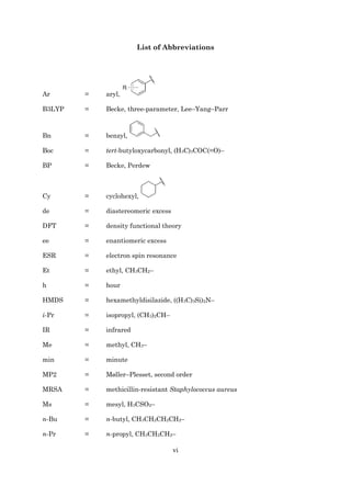 vi
List of Abbreviations
Ar = aryl,
B3LYP = Becke, three-parameter, Lee–Yang–Parr
Bn = benzyl,
Boc = tert-butyloxycarbonyl, (H3C)3COC(=O)–
BP = Becke, Perdew
Cy = cyclohexyl,
de = diastereomeric excess
DFT = density functional theory
ee = enantiomeric excess
ESR = electron spin resonance
Et = ethyl, CH3CH2–
h = hour
HMDS = hexamethyldisilazide, ((H3C)3Si)2N–
i-Pr = isopropyl, (CH3)2CH–
IR = infrared
Me = methyl, CH3–
min = minute
MP2 = Møller–Plesset, second order
MRSA = methicillin-resistant Staphylococcus aureus
Ms = mesyl, H3CSO2–
n-Bu = n-butyl, CH3CH2CH2CH2–
n-Pr = n-propyl, CH3CH2CH2–
 