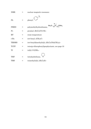 vii
NMR = nuclear magnetic resonance
Ph = phenyl,
PMHS = polymethylhydrosiloxane,
Pv = pivaloyl, (H3C)3CC(=O)–
RT = room temperature
t-Bu = tert-butyl, (CH3)3C–
TBDMS = tert-butyldimethylsilyl, (H3C)3CSi((CH3)2)–
TCPP = tetra(p-chlorophenyl)porphyrinate, see page 33
Tf = trifyl, F3CSO2–
THF = tetrahydrofuran,
TMS = trimethylsilyl, (H3C)3Si–
 