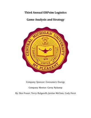 Third Annual ERPsim Logistics
Game Analysis and Strategy
Company Sponsor: Consumers Energy
Company Mentor: Corey Nykamp
By: Ben Fraser, Terry Bulgarelli, Jordan McClain, Cody Forst
 