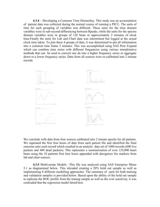 4.3.4 – Developing a Common Time Hierarchay. This study was an accumulation
of patient data was collected during the normal course of running a PICU. The units of
time for each grouping of variables was different. These units for the time domain
variables were in sub-second differencing between Rpeaks, while the units for the spectra
domain variables were in groups of 128 beats or approximately 2 minutes of clock
time.Finally the units for Lab and Chart data was intermittent but logged at the actual
clock time taken. To join these 4 groups of data, it was determined to put all information
into a common time frame 2 minutes. This was accomplished using SAS Proc Expand
which can combine time series with different frequencies using various interplotative
methods that can be used to convert raw da into a higher frequency series or aggregate
down to a lower frequency series. Data from all sources were re-calibrated into 2 minute
records
We conclude with data from four sources calibrated into 2 minute epochs for all patients.
We seperated the first four hours of data from each patient file and identified the final
outcome unto each record which resulted in an analytic data set of 1080 records (600 live
packets and 480 dead packets). This represents a summarization of over 125,000 heart
beats using the 10 patients first four hours appended with derogatory bio markers from
lab and chart sources.
4.3.5 Multivariate Models –This file was analyzed using SAS Enterprise Miner
5.1 as diagrammed below. This inlcuded creating a 20% hold out sample as well as
implementing 8 different modelling approaches. The summary of each for both training
and validation samples is provided below. Based upon the ability of the hold out sample
to replicate the ROC profile from the traning sample as well as the over sensitvity, it was
conlcuded that the regression model faired best.
 