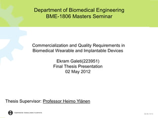 1
Commercialization and Quality Requirements in
Biomedical Wearable and Implantable Devices
Ekram Galeti(223951)
Final Thesis Presentation
02 May 2012
Department of Biomedical Engineering
BME-1806 Masters Seminar
Thesis Supervisor: Professor Heimo Ylänen
02.05.1013
 