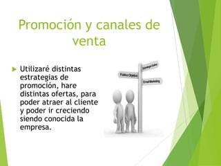 Promoción y canales de
venta


Utilizaré distintas
estrategias de
promoción, hare
distintas ofertas, para
poder atraer al cliente
y poder ir creciendo
siendo conocida la
empresa.

 