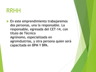 RRHH


En este emprendimiento trabajaremos
dos personas, una la responsable. La
responsable, egresada del CET-14, con
título de Técnico
Agrónomo, especializada en
agroindustrias, y otra persona quien será
capacitada en BPM Y BPA.

 