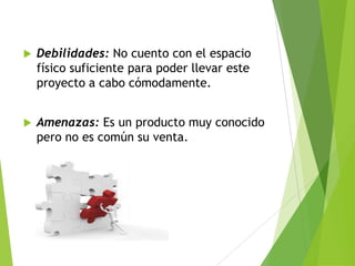 

Debilidades: No cuento con el espacio
físico suficiente para poder llevar este
proyecto a cabo cómodamente.



Amenazas: Es un producto muy conocido
pero no es común su venta.

 