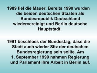 1989 fiel die Mauer. Bereits 1990 wurden
die beiden deutschen Staaten als
Bundesrepublik Deutschland
wiedervereinigt und Berlin deutsche
Hauptstadt.
1991 beschloss der Bundestag, dass die
Stadt auch wieder Sitz der deutschen
Bundesregierung sein sollte. Am
1. September 1999 nahmen Regierung
und Parlament ihre Arbeit in Berlin auf.
 