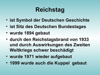 Reichstag
• ist Symbol der Deutschen Geschichte
• ist Sitz des Deutschen Bundestages
• wurde 1894 gebaut
• durch den Reichstagsbrand von 1933
und durch Auswirkungen des Zweiten
Weltkriegs schwer beschädigt
• wurde 1971 wieder aufgebaut
• 1999 wurde auch die Kuppel gebaut
 