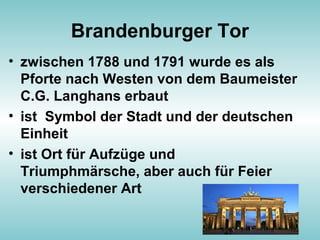 Brandenburger Tor
• zwischen 1788 und 1791 wurde es als
Pforte nach Westen von dem Baumeister
C.G. Langhans erbaut
• ist Symbol der Stadt und der deutschen
Einheit
• ist Ort für Aufzüge und
Triumphmärsche, aber auch für Feier
verschiedener Art
 