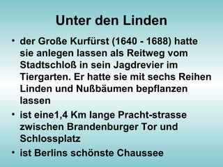 Unter den Linden
• der Große Kurfürst (1640 - 1688) hatte
sie anlegen lassen als Reitweg vom
Stadtschloß in sein Jagdrevier im
Tiergarten. Er hatte sie mit sechs Reihen
Linden und Nußbäumen bepflanzen
lassen
• ist eine1,4 Km lange Pracht-strasse
zwischen Brandenburger Tor und
Schlossplatz
• ist Berlins schönste Chaussee
 