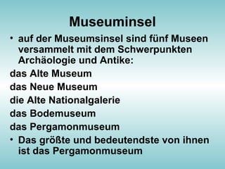 Museuminsel
• auf der Museumsinsel sind fünf Museen
versammelt mit dem Schwerpunkten
Archäologie und Antike:
das Alte Museum
das Neue Museum
die Alte Nationalgalerie
das Bodemuseum
das Pergamonmuseum
• Das größte und bedeutendste von ihnen
ist das Pergamonmuseum
 