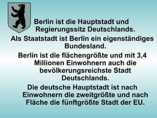 Berlin ist die Hauptstadt und
Regierungssitz Deutschlands.
Als Staatstadt ist Berlin ein eigenständiges
Bundesland.
Berlin ist die flächengrößte und mit 3,4
Millionen Einwohnern auch die
bevölkerungsreichste Stadt
Deutschlands.
Die deutsche Hauptstadt ist nach
Einwohnern die zweitgrößte und nach
Fläche die fünftgrößte Stadt der EU.
 