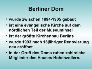 Berliner Dom
• wurde zwischen 1894-1905 gebaut
• ist eine evangelische Kirche auf dem
nördlichen Teil der Museuminsel
• ist der größte Kirchenbau Berlins
• wurde 1993 nach 18jähriger Renovierung
neu eröffnet
• in der Gruft des Doms ruhen zahlreiche
Mitglieder des Hauses Hohenzollern.
 