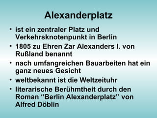 Alexanderplatz
• ist ein zentraler Platz und
Verkehrsknotenpunkt in Berlin
• 1805 zu Ehren Zar Alexanders I. von
Rußland benannt
• nach umfangreichen Bauarbeiten hat ein
ganz neues Gesicht
• weltbekannt ist die Weltzeituhr
• literarische Berühmtheit durch den
Roman “Berlin Alexanderplatz” von
Alfred Döblin
 