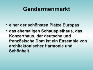Gendarmenmarkt
• einer der schönsten Plätze Europas
• das ehemaligen Schauspielhaus, das
Konzerthaus, der deutsche und
französische Dom ist ein Ensemble von
architektonischer Harmonie und
Schönheit
 