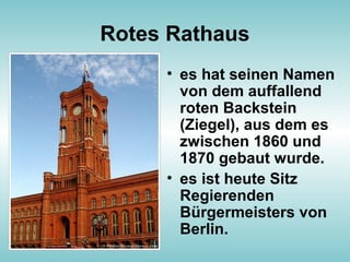 Rotes Rathaus
• es hat seinen Namen
von dem auffallend
roten Backstein
(Ziegel), aus dem es
zwischen 1860 und
1870 gebaut wurde.
• es ist heute Sitz
Regierenden
Bürgermeisters von
Berlin.
 