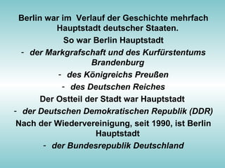 Berlin war im Verlauf der Geschichte mehrfach
Hauptstadt deutscher Staaten.
So war Berlin Hauptstadt
- der Markgrafschaft und des Kurfürstentums
Brandenburg
- des Königreichs Preußen
- des Deutschen Reiches
Der Ostteil der Stadt war Hauptstadt
- der Deutschen Demokratischen Republik (DDR)
Nach der Wiedervereinigung, seit 1990, ist Berlin
Hauptstadt
- der Bundesrepublik Deutschland
 