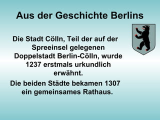 Aus der Geschichte Berlins
Die Stadt Cölln, Teil der auf der
Spreeinsel gelegenen
Doppelstadt Berlin-Cölln, wurde
1237 erstmals urkundlich
erwähnt.
Die beiden Städte bekamen 1307
ein gemeinsames Rathaus.
 