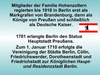 Mitglieder der Familie Hohenzollern
regierten bis 1918 in Berlin erst als
Markgrafen von Brandenburg, dann als
Könige von Preußen und schließlich
als Deutsche Kaiser.
1701 erlangte Berlin den Status
Hauptstadt Preußens.
Zum 1. Januar 1710 erfolgte die
Vereinigung der Städte Berlin, Cölln,
Friedrichswerder, Dorotheenstadt und
Friedrichstadt zur Königlichen Haupt-
und Residenzstadt Berlin.
 