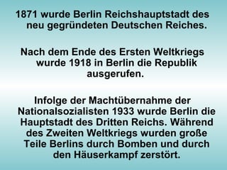 1871 wurde Berlin Reichshauptstadt des
neu gegründeten Deutschen Reiches.
Nach dem Ende des Ersten Weltkriegs
wurde 1918 in Berlin die Republik
ausgerufen.
Infolge der Machtübernahme der
Nationalsozialisten 1933 wurde Berlin die
Hauptstadt des Dritten Reichs. Während
des Zweiten Weltkriegs wurden große
Teile Berlins durch Bomben und durch
den Häuserkampf zerstört.
 