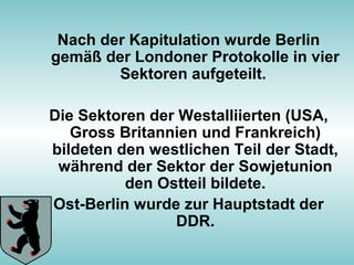 Nach der Kapitulation wurde Berlin
gemäß der Londoner Protokolle in vier
Sektoren aufgeteilt.
Die Sektoren der Westalliierten (USA,
Gross Britannien und Frankreich)
bildeten den westlichen Teil der Stadt,
während der Sektor der Sowjetunion
den Ostteil bildete.
Ost-Berlin wurde zur Hauptstadt der
DDR.
 