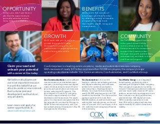 At Cox, you don’t just have a
job, but the opportunity to
grow and advance across
many dynamic industries.
We’ll work with you to achieve
growth through our career
development programs, our
commitment to ongoing training,
and to hiring from within.
Cox Communications is a broadband
communications and entertainment
company, providing advanced digital
video, Internet, telephone and home
security and automation services over
its own nationwide IP network. The
third-largest U.S. cable TV company,
Cox serves approximately 6 million
residences and businesses. For eight
years, Cox has been recognized as the
top operator for women by Women in
Cable Telecommunications; and Cox
has ranked among DiversityInc’s Top 50
Companies for Diversity.
We believe employees are
our most important resource.
It is with this belief that we
strive to create an environment
that nurtures personal
development and builds on
unique talents.
Claim your seat and
unleash your potential
OPPORTUNITY
GROWTH
BENEFITS
COMMUNITY
with a career at Cox today
Cox Enterprises is a leading communications, media and automotive services company.
With revenues of nearly $17 billion and more than 50,000 employees, the company’s major
operating subsidiaries include: Cox Communications, Cox Automotive, and Cox Media Group.
Learn more and apply for
career opportunities at:
www.coxenterprises.com
Cox Automotive is the world’s
leader in vehicle remarketing services
and digital marketing and software
solutions for automotive dealers
and consumers. Headquartered in
Atlanta, Cox Automotive employs
nearly 24,000 employees in over 150
locations worldwide. Cox Automotive
partners partner with more than
40,000 dealers, as well as most major
automobile manufacturers, and touch
over 67 percent of all car buyers in the
U.S. with the most recognized brands
in the industry.
Cox Media Group is an integrated
broadcasting, publishing, direct
marketing and digital media company.
The company’s operations currently
include 14 broadcast television stations
and one local cable channel, 59 radio
stations, seven daily newspapers, more
than a dozen non-daily publications,
and more than 100 digital services.
CMG currently operates in more
than 20 media markets and reaches
approximately 52 million Americans
weekly.
We invest in the success of
employees and their families
by offering a variety of benefits
programs that help meet
their health, wealth, living and
career needs.
We believe it is good business
to be good citizens of the
communities we serve. Cox
Enterprises and its companies
support their communities
through non-profit partnerships,
volunteerism, and both in-kind
and financial support.
 