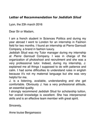 Letter of Recommendation for Jedidiah Silud
Lyon, the 23h march 2016
Dear Sir or Madam,
I am a french student in Sciences Politics and during my
year abroad I went to London for an internship in Fashion
ﬁeld for two months. I found an internship at Pierre Garroudi
Company, a brand in fashion luxury.
Jedidiah Silud was my Tutor manager during my internship
at Pierre Garroudi Company. I was in charge of the
organization of photoshoot and recruitment and she was a
very professional tutor. Indeed, during my internship, J.
explained me all things I supposed to do with patience and
calm. I had some difﬁculties to understand rules in english
because it’s not my maternal language but she was very
helpful for me.
J. is a listening, available, understanding and she get
comfortable. Obviously J. has a very professional attitude,
an essential quality.
I strongly recommend Jedidiah Silud for scholarship tuition,
her overall knowledge is excellent. She has interpersonal
skills and is an effective team member with great spirit.
Sincerely,
Anne louise Bergamasco
 