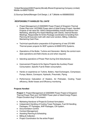 1)Utpal Banerjee(AGM-Projects),Mcnally Bharat Engineering Company Limited)
Mobile no-08697702052
2) Soumya Sarkar(Manager Civil Design, L & T )Mobile no-08588835502
.
RESPONSIBILTY HANDLED TILL DATE
• Project Management of 2X600MW Power Project of Singareni Thermal
Power Plant and 1X270MW Power plant of Ideal Energy Project. Handled
Projects of net value Rs 1500Cr.Responsibilities include handover from
Marketing, attending Pre Award Meetings with Clients, Internal Review
Meetings, Responsible for Entire Package coordination & handling from
Planning till Execution both with client and vendors. Billing, Collection,
Maintaining Cash Flow.
• Technical specification preparation & Engineering of new 270 MW
Thermal power projects for BOP systems & 80MW BTG Systems.
• Operations of the Boiler, Turbine and Generator. Mainly the control room
desk operations and field checks as and when required.
• Islanding operations of Power Plant during Grid disturbances.
• Improvement Projects & Six Sigma Projects like Auxiliary Power
Consumption, Specific Fuel & Water consumption.
• Hands on experience on Turbine, Boilers, Heat Exchangers, Compressor,
Pumps, Motors, Conveyors, Hydraulic, Pneumatic, Piping.
• Performance Calculation of Heaters, Air Preheater, Cooling Tower
efficiency, Boiler losses and Efficiency monitoring
Projects Handled
Project 1: Project Management of 2X600MW Power Project of Singareni
Thermal Power Plant and 1X270MW Power plant of Ideal Energy Project.
Project Duration:Aug'13 till present.
• Marketing Handover of Project & Contract formulation.
• Independent Handling of Cooling Tower Packages, Fuel Oil Handling
Packages, PT Packages, AHP Packages, CW system.
• Documentation Control.
• Contract Management
• Assisting Planning & Scheduling
• Billing & Collection
• Project Coordination for the entire Project
 