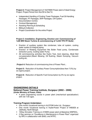 Project 2: Project Management of 1X270MW Power plant of Ideal Energy
Project. Project Period from Nov'09 to Dec'12.
• Independent Handling of Cooling Tower Packages, Fuel Oil Handling
Packages, PT Packages, AHP Packages, CW system.
• Documentation Control.
• Contract Management
• Assisting Planning & Scheduling
• Billing & Collection
• Project Coordination for the entire Project
Project 3: Installation, Engineering, Erection and Commissioning of
1x80 MW Steam Turbine & commissioning of 1x330 TPH PF Boiler
 Erection of auxiliary system like condenser, lube oil system, cooling
water system & Integral piping.
 Erection of Rotating Equipment like Boiler Feed pump, Condensate
extraction pump, Cooling water Pump.
 All commissioning activities like Hydro Test, Acid cleaning, Alkali Boil
out,passivation,Steam Blowing, Oil flushing, Steam Dumping, Vacuum
puling etc.
.Project 4: Reduction of commissioning time of Power Plant .
Project 5: Reduction of Auxiliary Power Consumption(less than 7.5%) by
six sigma project.
Project 6: Reduction of Specific Fuel Consumption by 5% by six sigma
project.
ENGINEERING DETAILS
National Power Training Institute, Durgapur (2002 – 2006)
(Under Ministry of Power, India)
 4 years engineering course in power plant (mechanical specialization)
with net 7.55 cgpa.
Training Program Undertaken:
 One month Vocational training in ALSTOM India Ltd., Durgapur
 One month Vocational training in Hydel-Power Project of WBSEB at
Jaldhaka, North Bengal.
 10Day Simulator Training on 210MW power plant at Bakeshar,WBPDCL.
 2 Day seminar on “Excellence in Maintenance in Power Plant” organized
by IIPE in collaboration with BHEL and NTPC.
 