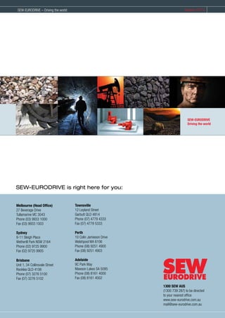 SEW-EURODRIVE is right here for you:
Melbourne (Head Office)
27 Beverage Drive
Tullamarine VIC 3043
Phone (03) 9933 1000
F...