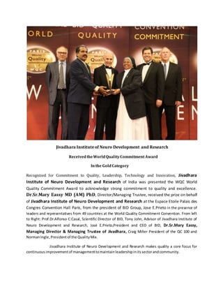 Jivadhara Institute of Neuro Development and Research
ReceivedtheWorldQualityCommitment Award
In the GoldCategory
Recognized for Commitment to Quality, Leadership, Technology and Innovation, Jivadhara
Institute of Neuro Development and Research of India was presented the WQC World
Quality Commitment Award to acknowledge strong commitment to quality and excellence.
Dr.Sr.Mary Eassy MD (AM) PhD, Director/Managing Trustee, received the prize on behalf
of Jivadhara Institute of Neuro Development and Research at the Espace Etoile Palais des
Congres Convention Hall Paris, from the president of BID Group, Jose E.Prieto in the presence of
leaders and representatives from 49 countries at the World Quality Commitment Convention. From left
to Right: Prof.Dr.Alfonso C.Casal, Scientific Director of BID, Tony John, Advisor of Jivadhara Institute of
Neuro Development and Research, José E.Prieto,President and CEO of BID, Dr.Sr.Mary Eassy,
Managing Director & Managing Trustee of Jivadhara, Craig Miller President of the QC 100 and
NormanIngle,Presidentof the QualityMix.
Jivadhara Institute of Neuro Development and Research makes quality a core focus for
continuousimprovementof managementtomaintainleadershipinitssectorandcommunity.
 
