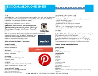 SE SOCIAL MEDIA ONE SHEET
2014
WHAT:
SOCIAL MEDIA IS A WEBSITE/INSTURMENT THAT DOESN’T JUST GIVE YOU INFO BUT LETS
YOU INTERACT WHILE GIVING YOU THE INFORMATION. YOU CAN COMMENT AND
COMMUNICATE THROUGH THIS MEDIA AS WELL.
Instagram-fast and fun way to share photos.
Tumblr-a way to post photos in short-form blog format.
Flipagram-bring moments/photos to life in video format.
Pinterest-a place where you can collect and share stuff
you love.
WHY: TO INSPIRE VM TEAMS THRU MULTI CHANNEL TECH/MEDIA AND
COMMUNICATIONS THAT ULTIMATELY “ELEVATES” THE
CUSTOMER EXPERIENCE PATHWAY THROUGH STORE
CREATIVE DIRECTION AND EXECUTION.
SE SOCIAL MEDIA USERNAMES & PASSWORDS:
SE VM INSTAGRAM
username: sevmvisionaries
password: southeast2014
SE TUMBLR
username: southeastcreative@gmail.com
password: 1team1dream
FLIPAGRAM
please download and utilize on your own
no password needed
PINTEREST
download and create your own username and password
for your lifestyle/depts using your work email
Existing pinterest SE examples:
http://pinterest.com/SEUTMODERN2013/
http://pinterest.com/carcar78/ 
http://pinterest.com/ilovebrassplums
2014 INSTAGRAM/TUMBLR FUN FACTS:
-the US, Japan and Brazil are the three countries with the most users.
-# of likes per second on IG-8,500
-# of likes per day on IG-1.2 billion
-instagram filter with the most likes and comments:
Mayfair
-as of Feb 7, 2014 Tumblr hosts over 170.2 million blogs
-Yahoo bought out Tumblr for $1.1 billion in June 2013
WHAT IS A:
Dashboard: A “live” feed of recent posts. You can leave comments, reblog and
like other posts on tumblr thru your dashboard.
Hashtags: For each post a user creates they are able to help their
audience navigate and find info by adding tags. ex: #SEVM #SEMENS
Likes: Give positive feedback with the like button on social media. This button
is used to express that he/she likes, enjoys or supports certain content.
Suggested “hashtag” suggestions and examples:
Creative examples:
#secreative
#setrim
#seSpring1 (depends on trim)
Interior examples:
#seTopshop
#seSavvy
#seEncore
#sePetites
#seRail
#seMensFurnishings
#seCosmetics
#seHandbags
Misc: #seinspiration #seteams
All Interiors:
After each interior post and your hash tagged dept.-please always hash tag:
#seinteriors
#1 Social Media Rule: Do “USE YOUR BEST JUDGEMENT” at all times when posting
 