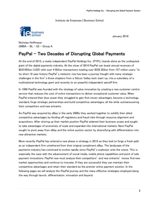 PayPal Holdings Inc. - Disrupting the Global Payment System
1
Instituto de Empresas | Business School
January 2016
Nicholas Hoffmeyer
GMBA – BL - S2 - Group A
PayPal – Two Decades of Disrupting Global Payments
At the end of 2015, a newly independent PayPal Holdings Inc. (PYPL) stands alone as the undisputed
giant of the digital payments industry. At the close of 2014 PayPal can boast annual revenues of
$8.01Billion (USD) with over 4 Billion transactions totaling over $235 Billion from 157 million users.1
In
its short 18 year history PayPal’s meteoric rise has been a journey fraught with many strategic
challenges in the firm’s three chapters from a Silicon Valley tech start-up, into a subsidiary of a
multinational technology giant and recently to an powerful independent spinoff firm.
In 1998 PayPal was founded with the strategy of value innovation by creating a new customer centric
service that reduces the cost of online transactions to deliver exceptional customer value. When
PayPal entered their blue ocean they struggled to gain first mover advantages, become a technology
standard, forge strategic partnerships and build competitive advantages; all the while outmaneuvering
their competitors and new entrants.
As PayPal was acquired by eBay in the early 2000s they worked together to solidify their allied
competitive advantages by fending off regulatory and fraud risks through resource alignment and
acquisitions. After shoring up their market position PayPal widened their business scope and sought
to take advantages of economies of scale and expanded into international markets. Next PayPal
sought to pivot away from eBay and the online auction sector by diversifying with differentiation into
new attractive markets.
More recently PayPal has entered a new phase in strategy in 2015 as they look to forge a fresh path
as an independent firm untethered from their original compliment eBay. The landscape of the
payments industry has continued to evolve rapidly since PayPal’s explosion onto the scene. This is
especially the case with the advancement of social media, mobile phone capabilities and point of sale
payment innovations. PayPal now must analyze their competitors’ and new entrants’ moves find new
market opportunities and continue to innovate. If they are successful they can maintain their
competitive advantages and retain their standard as the premier online payment solution. In the
following pages we will analyze the PayPal journey and the many effective strategies employed along
the way through launch, differentiation, innovation and beyond.
 