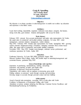 Craig R. Spradling
2327A Kratky Road
St. Louis, MO 63114
228-365-0049
Craig.spradling@yahoo.com
Objective:
My objective is to obtain a position in sales/management to enable me to utilize my education
and experience to the fullest extent.
Attributes:
Loyal, hard working, dependable, organized, dedicated, team player, energetic, fast learner,
strong work ethic, goal oriented. Amateur photographer with an eye for detail.
Work history:
February 1995 – present: Key account professional and inside sales representative for Veritiv,
fine paper sales to commercial and in-plant printing companies, St. Louis, MO – order
management, customer relations management, vendor relations
May 1992 – February 1995: Outside sales representative for Veritiv, Springfield, MO – growing
current customer margins/percentage of business, managing customers from a home based
office, fine paper sales to commercial and in-plant printing companies
November 1988 – May 1992: Sample room manager, customer service professional, and
warehouse operations for Veritiv, Joplin, MO
Education:
Fontbonne University, St. Louis MO, MBA, graduated August 2001
Missouri Southern State College, Joplin, MO, double major in marketing/management and
economics/finance, graduated May 1992
Areas of knowledge and expertise:
Experience in purchasing, merchandising, training, and pricing
Experience and expertise in inside and outside sales
Experience in Microsoft Word and PowerPoint
Negotiations with vendors with an emphasis on increasing gross profit
Finding solutions to customers’ needs through sourcing and networking
Growing margin in accounts through personal contact and trust building
Achievements:
Award of special sales promotions, exceeding 300% of sales plan with Veritiv
Certificate in Dimensions of Professional Selling with Veritiv
Attendance at various seminars including the following: Customer Service Excellence and
Merchandising/Purchasing for Profitability
 