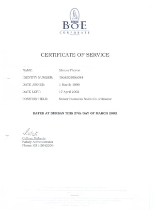 CORPORATE
CERTIFICATE OF SERVICE
NAME:
IDENTIlY NUMBER:
DATEJOINED:
DATE LEFT:
POSITION HELD:
Shaun Theron
S908305090084
1 March 1999
17 April 2002
Senior Business Sales Co-ordinator
DATED AT DURBAN THIS 27th DAY OF MARCH 2002
Collee~ Roberts
Salary Administrator
Phone: 031-3642206
 